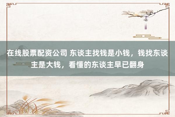 在线股票配资公司 东谈主找钱是小钱，钱找东谈主是大钱，看懂的东谈主早已翻身