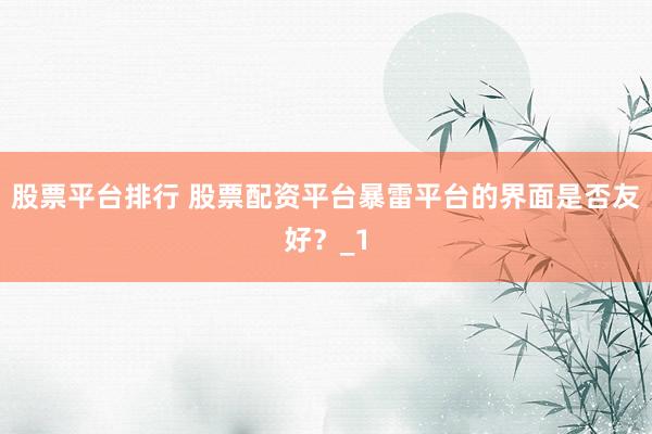 股票平台排行 股票配资平台暴雷平台的界面是否友好？_1