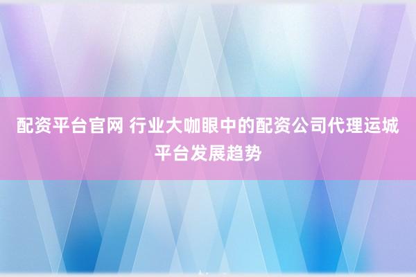 配资平台官网 行业大咖眼中的配资公司代理运城平台发展趋势
