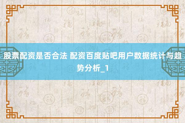 股票配资是否合法 配资百度贴吧用户数据统计与趋势分析_1