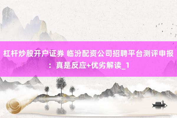 杠杆炒股开户证券 临汾配资公司招聘平台测评申报：真是反应+优劣解读_1
