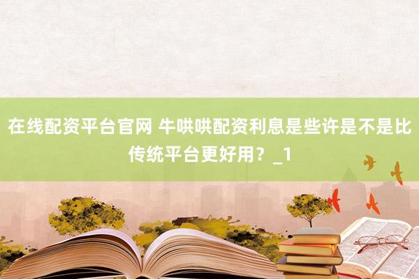在线配资平台官网 牛哄哄配资利息是些许是不是比传统平台更好用？_1