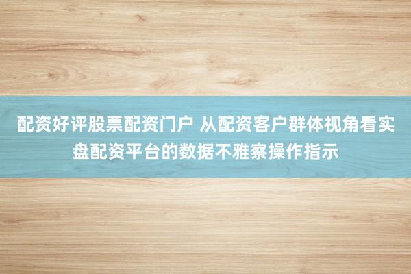 配资好评股票配资门户 从配资客户群体视角看实盘配资平台的数据不雅察操作指示