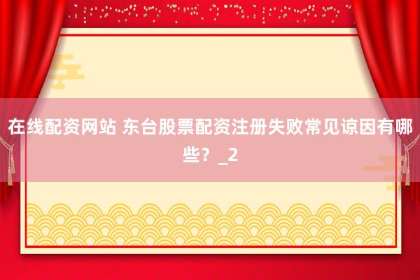 在线配资网站 东台股票配资注册失败常见谅因有哪些？_2