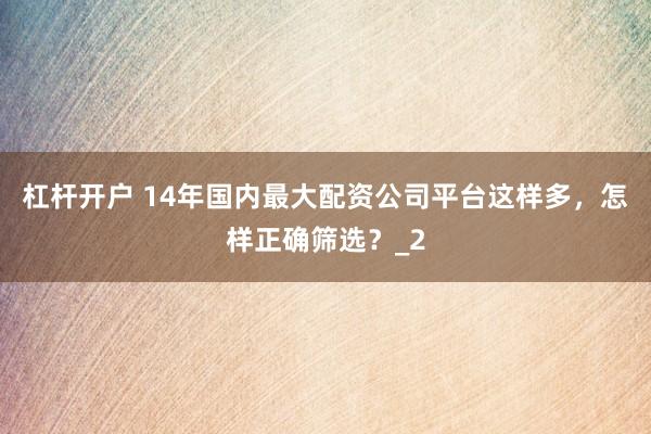 杠杆开户 14年国内最大配资公司平台这样多，怎样正确筛选？_2