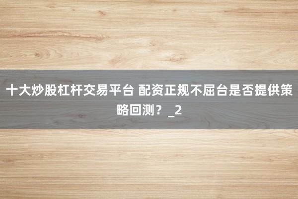 十大炒股杠杆交易平台 配资正规不屈台是否提供策略回测？_2